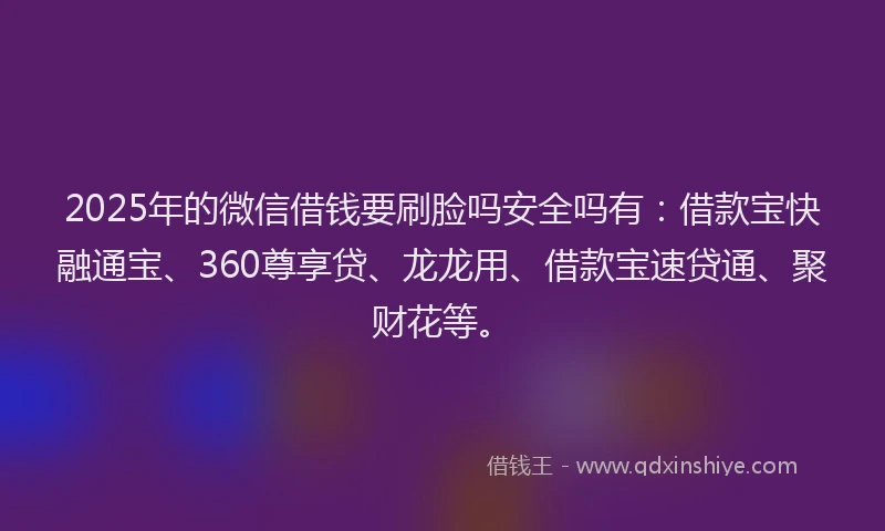 2025年的微信借钱要刷脸吗安全吗有：借款宝快融通宝、360尊享贷、龙龙用、借款宝速贷通、聚财花等。