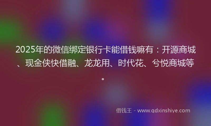 2025年的微信绑定银行卡能借钱嘛有：开源商城、现金侠快借融、龙龙用、时代花、兮悦商城等。