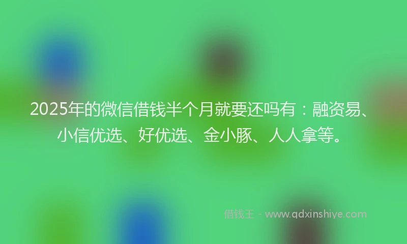 2025年的微信借钱半个月就要还吗有：融资易、小信优选、好优选、金小豚、人人拿等。