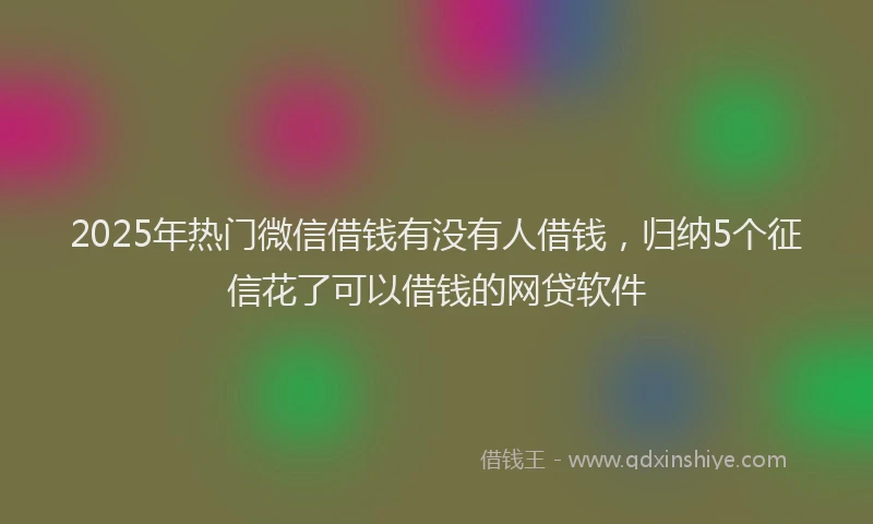 2025年热门微信借钱有没有人借钱，归纳5个征信花了可以借钱的网贷软件