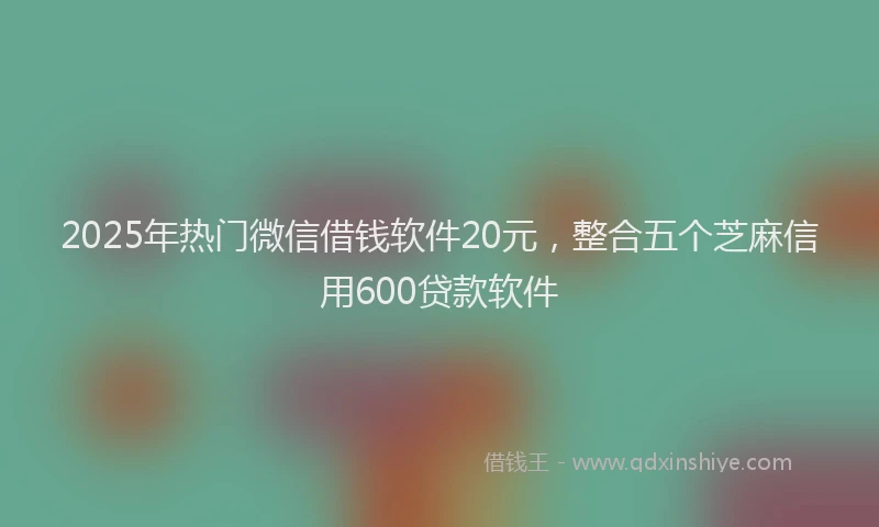 2025年热门微信借钱软件20元，整合五个芝麻信用600贷款软件