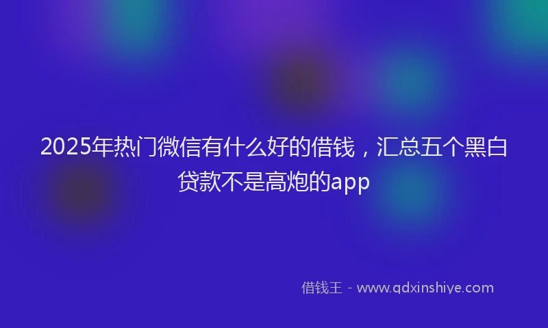 2025年热门微信有什么好的借钱，汇总五个黑白贷款不是高炮的app