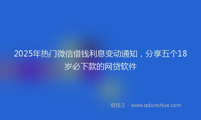 2025年热门微信借钱利息变动通知，分享五个18岁必下款的网贷软件