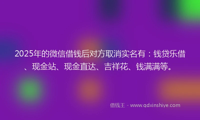 2025年的微信借钱后对方取消实名有：钱贷乐借、现金站、现金直达、吉祥花、钱满满等。
