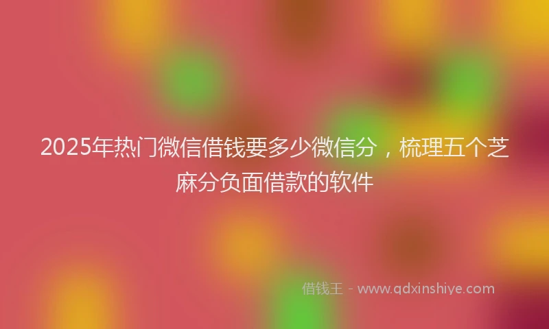 2025年热门微信借钱要多少微信分，梳理五个芝麻分负面借款的软件