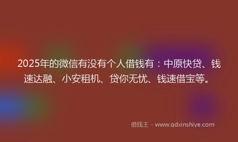 2025年的微信有没有个人借钱有：中原快贷、钱速达融、小安租机、贷你无忧、钱速借宝等。