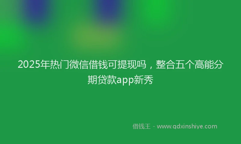 2025年热门微信借钱可提现吗，整合五个高能分期贷款app新秀