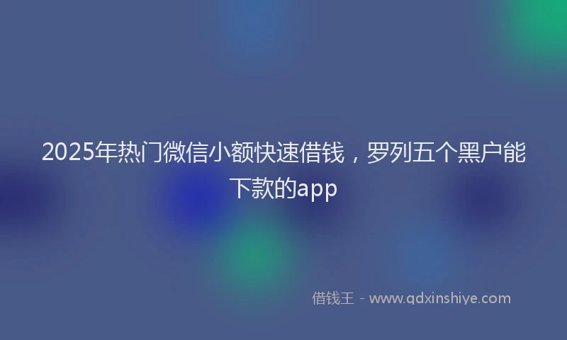2025年热门微信小额快速借钱，罗列五个黑户能下款的app