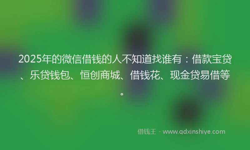 2025年的微信借钱的人不知道找谁有：借款宝贷、乐贷钱包、恒创商城、借钱花、现金贷易借等。