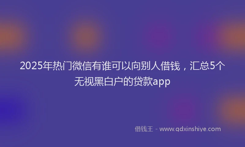 2025年热门微信有谁可以向别人借钱，汇总5个无视黑白户的贷款app