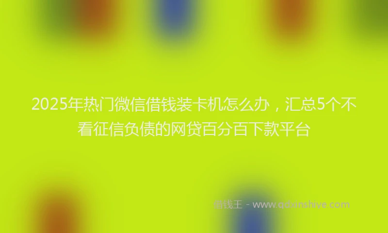 2025年热门微信借钱装卡机怎么办，汇总5个不看征信负债的网贷百分百下款平台