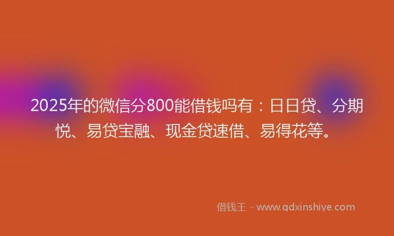 2025年的微信分800能借钱吗有：日日贷、分期悦、易贷宝融、现金贷速借、易得花等。