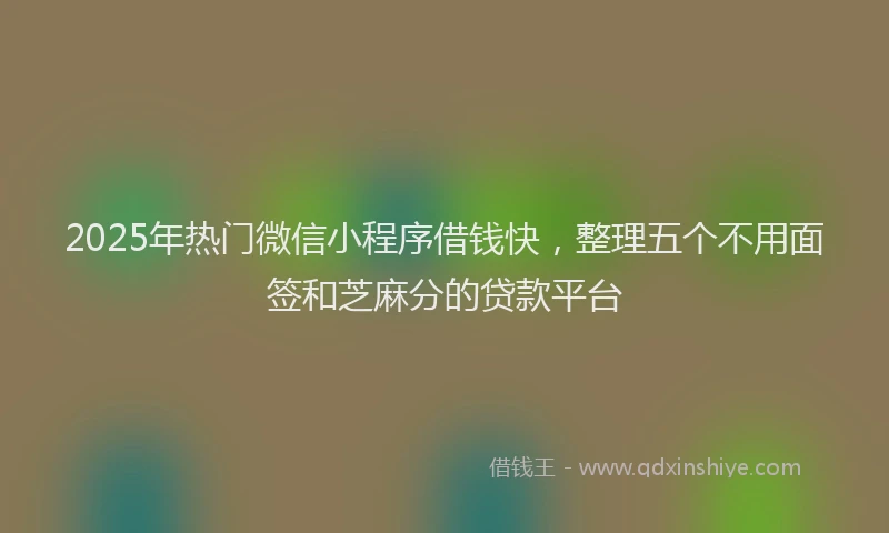 2025年热门微信小程序借钱快，整理五个不用面签和芝麻分的贷款平台