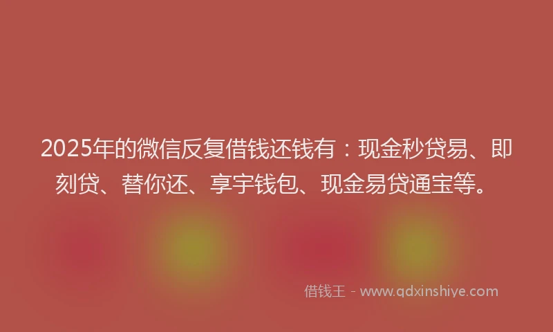 2025年的微信反复借钱还钱有：现金秒贷易、即刻贷、替你还、享宇钱包、现金易贷通宝等。