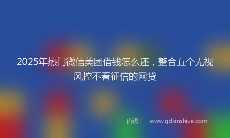 2025年热门微信美团借钱怎么还，整合五个无视风控不看征信的网贷