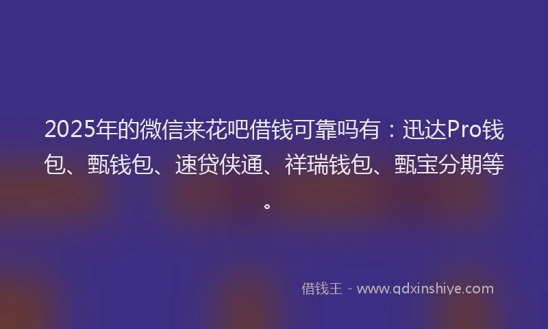 2025年的微信来花吧借钱可靠吗有：迅达Pro钱包、甄钱包、速贷侠通、祥瑞钱包、甄宝分期等。