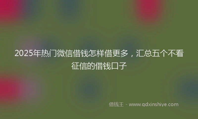 2025年热门微信借钱怎样借更多，汇总五个不看征信的借钱口子