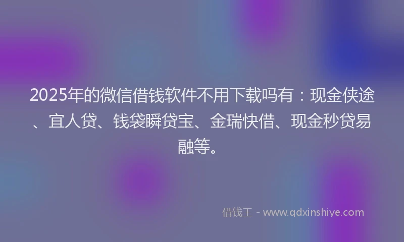 2025年的微信借钱软件不用下载吗有：现金侠途、宜人贷、钱袋瞬贷宝、金瑞快借、现金秒贷易融等。