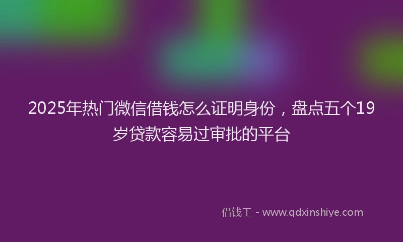 2025年热门微信借钱怎么证明身份，盘点五个19岁贷款容易过审批的平台