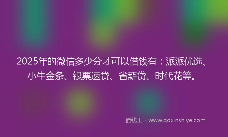 2025年的微信多少分才可以借钱有：派派优选、小牛金条、银票速贷、省薪贷、时代花等。