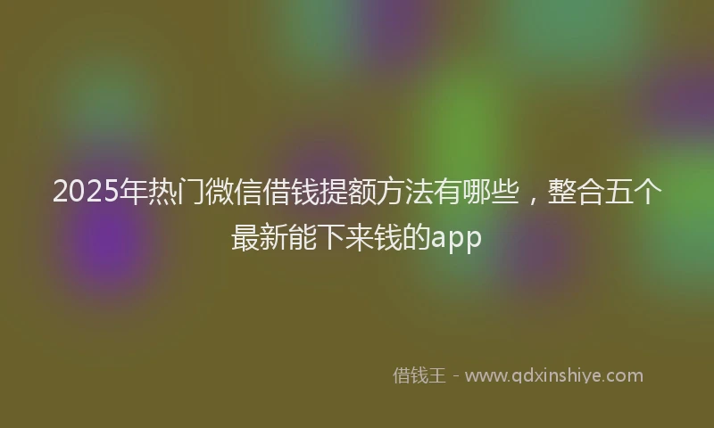 2025年热门微信借钱提额方法有哪些，整合五个最新能下来钱的app