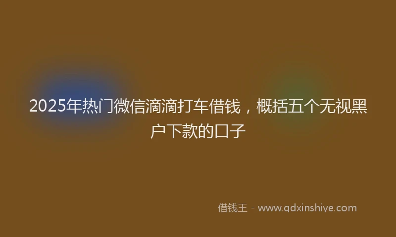 2025年热门微信滴滴打车借钱，概括五个无视黑户下款的口子