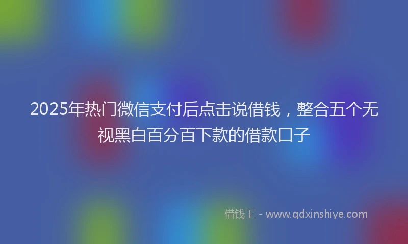2025年热门微信支付后点击说借钱，整合五个无视黑白百分百下款的借款口子