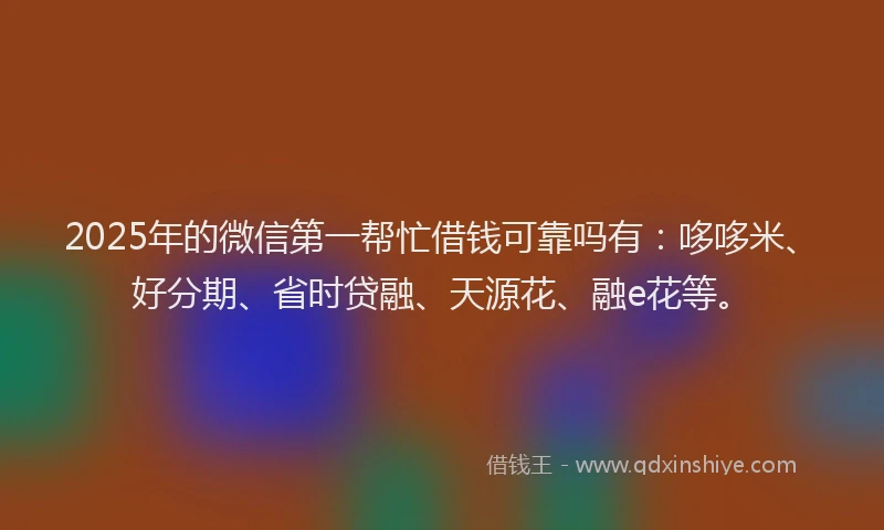 2025年的微信第一帮忙借钱可靠吗有：哆哆米、好分期、省时贷融、天源花、融e花等。