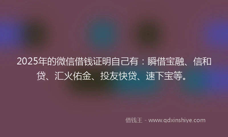 2025年的微信借钱证明自己有：瞬借宝融、信和贷、汇火佑金、投友快贷、速下宝等。