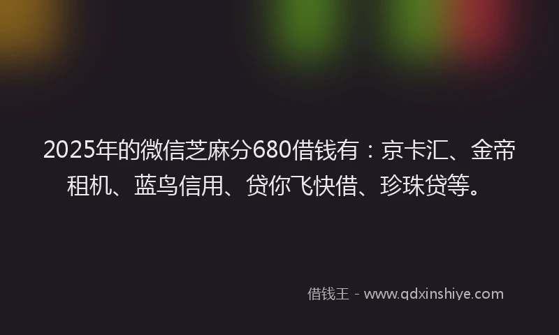 2025年的微信芝麻分680借钱有：京卡汇、金帝租机、蓝鸟信用、贷你飞快借、珍珠贷等。
