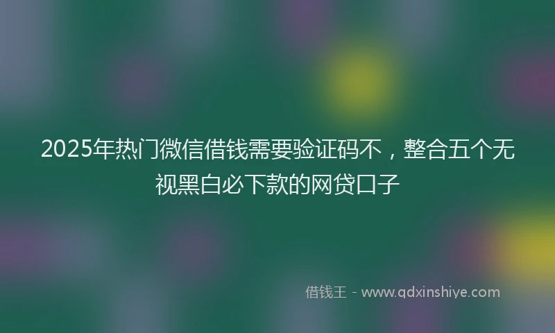 2025年热门微信借钱需要验证码不，整合五个无视黑白必下款的网贷口子