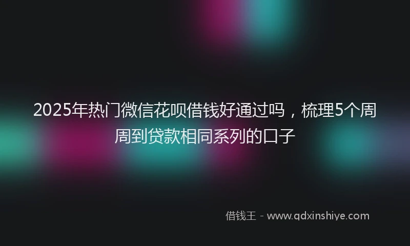 2025年热门微信花呗借钱好通过吗，梳理5个周周到贷款相同系列的口子