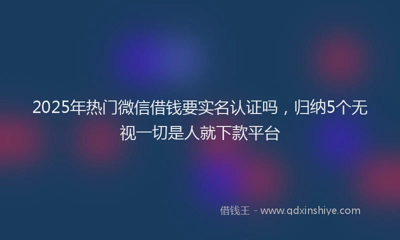 2025年热门微信借钱要实名认证吗，归纳5个无视一切是人就下款平台