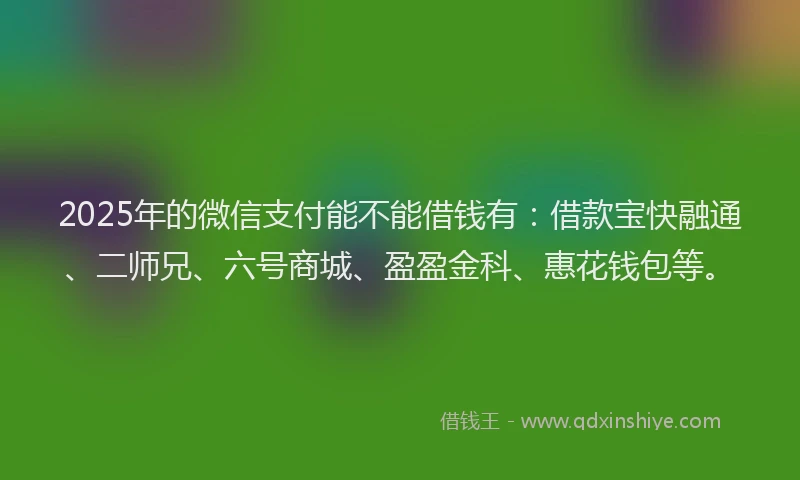 2025年的微信支付能不能借钱有：借款宝快融通、二师兄、六号商城、盈盈金科、惠花钱包等。