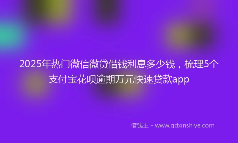 2025年热门微信微贷借钱利息多少钱，梳理5个支付宝花呗逾期万元快速贷款app