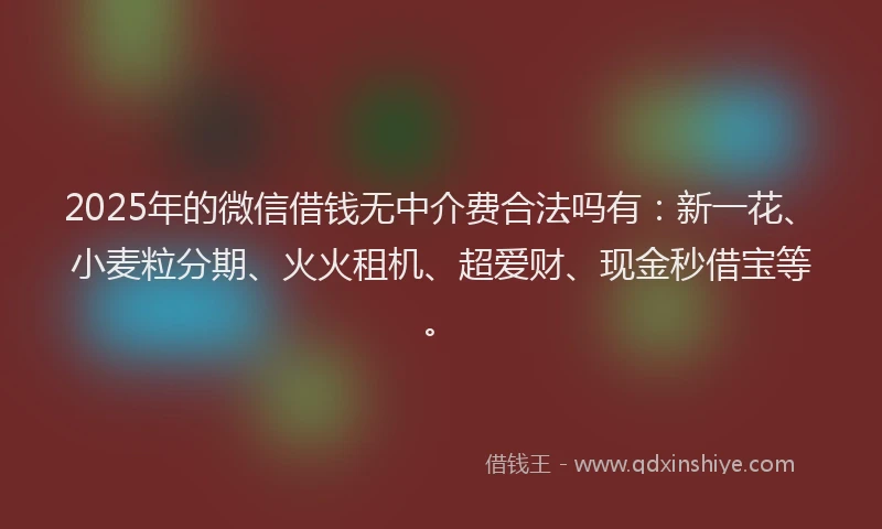 2025年的微信借钱无中介费合法吗有：新一花、小麦粒分期、火火租机、超爱财、现金秒借宝等。