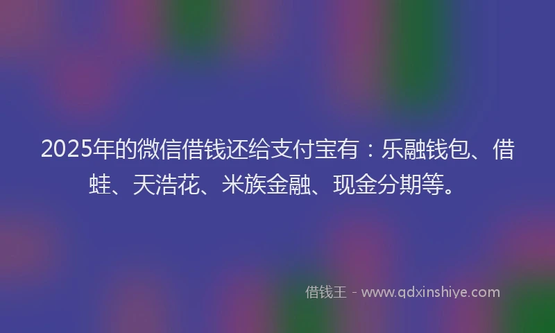 2025年的微信借钱还给支付宝有：乐融钱包、借蛙、天浩花、米族金融、现金分期等。