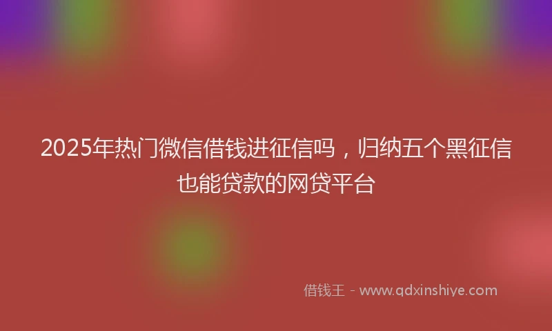 2025年热门微信借钱进征信吗，归纳五个黑征信也能贷款的网贷平台