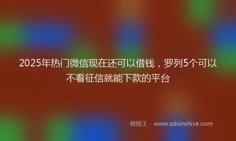 2025年热门微信现在还可以借钱，罗列5个可以不看征信就能下款的平台