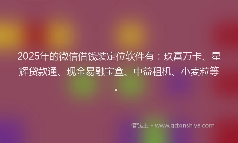 2025年的微信借钱装定位软件有：玖富万卡、星辉贷款通、现金易融宝盒、中益租机、小麦粒等。