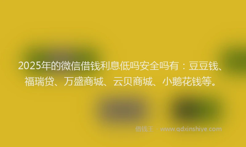 2025年的微信借钱利息低吗安全吗有：豆豆钱、福瑞贷、万盛商城、云贝商城、小鹅花钱等。
