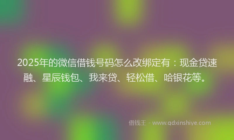 2025年的微信借钱号码怎么改绑定有：现金贷速融、星辰钱包、我来贷、轻松借、哈银花等。