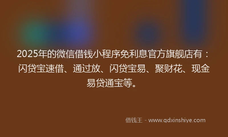 2025年的微信借钱小程序免利息官方旗舰店有：闪贷宝速借、通过放、闪贷宝易、聚财花、现金易贷通宝等。