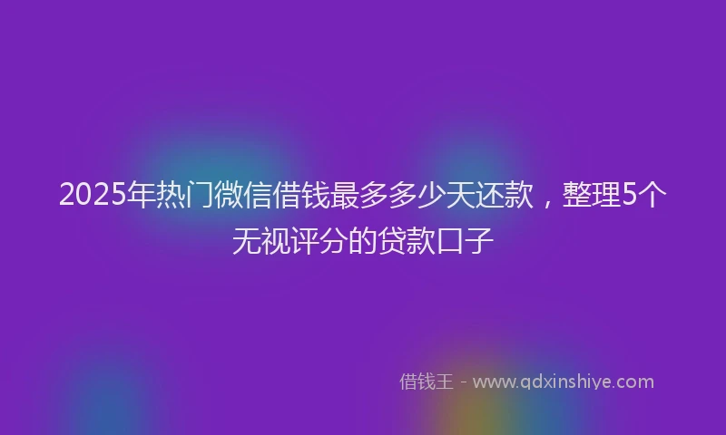 2025年热门微信借钱最多多少天还款，整理5个无视评分的贷款口子
