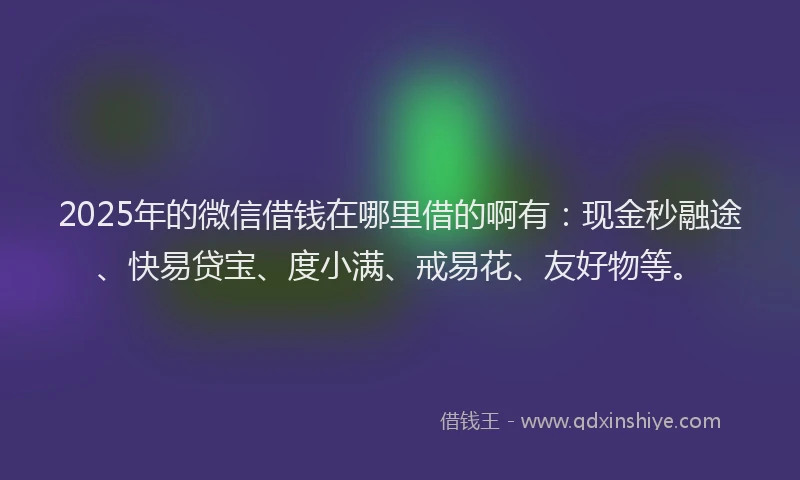 2025年的微信借钱在哪里借的啊有：现金秒融途、快易贷宝、度小满、戒易花、友好物等。