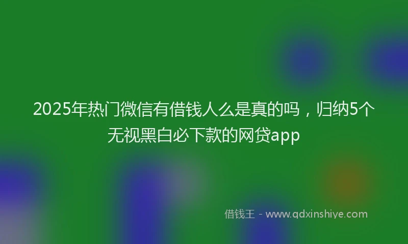2025年热门微信有借钱人么是真的吗，归纳5个无视黑白必下款的网贷app