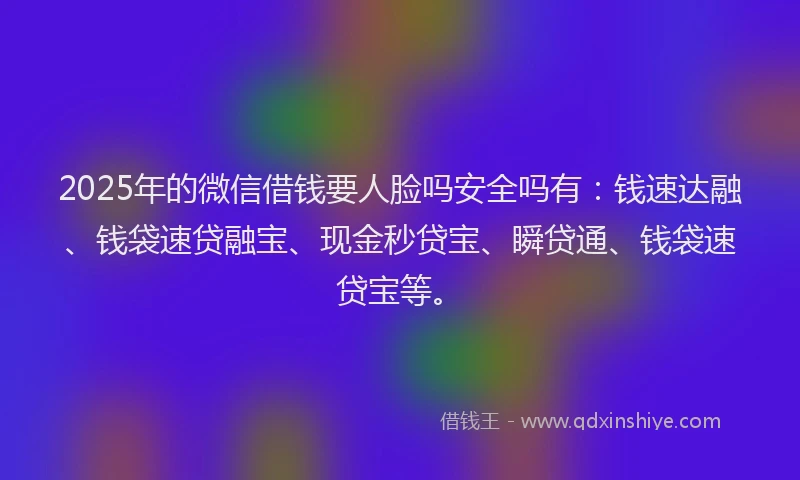 2025年的微信借钱要人脸吗安全吗有：钱速达融、钱袋速贷融宝、现金秒贷宝、瞬贷通、钱袋速贷宝等。