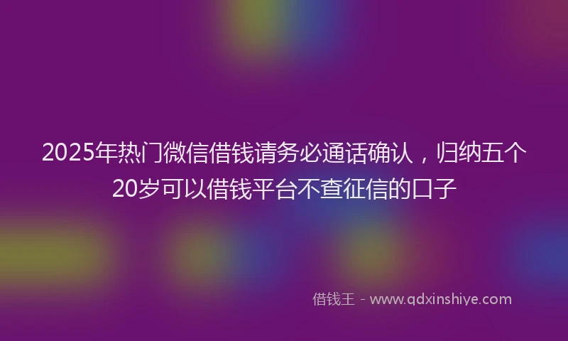 2025年热门微信借钱请务必通话确认，归纳五个20岁可以借钱平台不查征信的口子