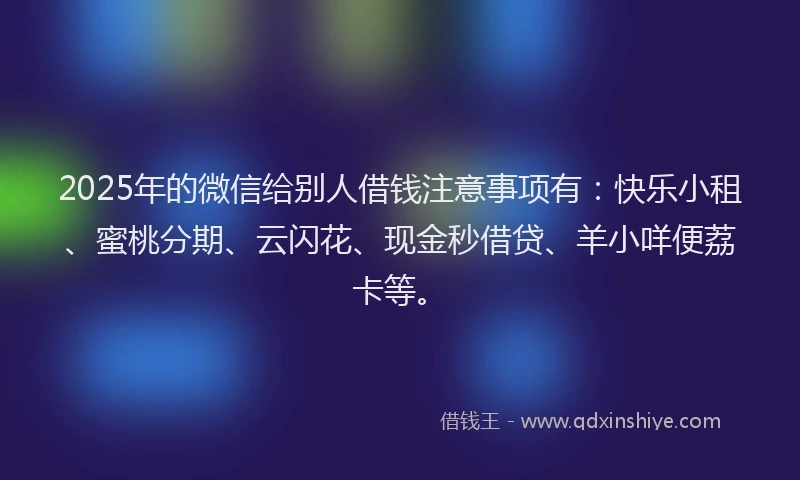 2025年的微信给别人借钱注意事项有：快乐小租、蜜桃分期、云闪花、现金秒借贷、羊小咩便荔卡等。