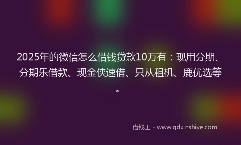 2025年的微信怎么借钱贷款10万有：现用分期、分期乐借款、现金侠速借、只从租机、鹿优选等。